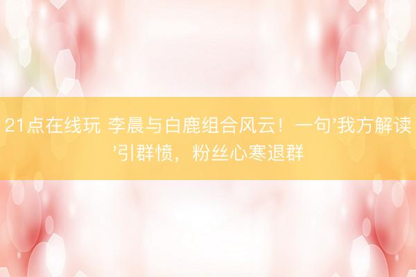 21点在线玩 李晨与白鹿组合风云！一句'我方解读'引群愤，粉丝心寒退群