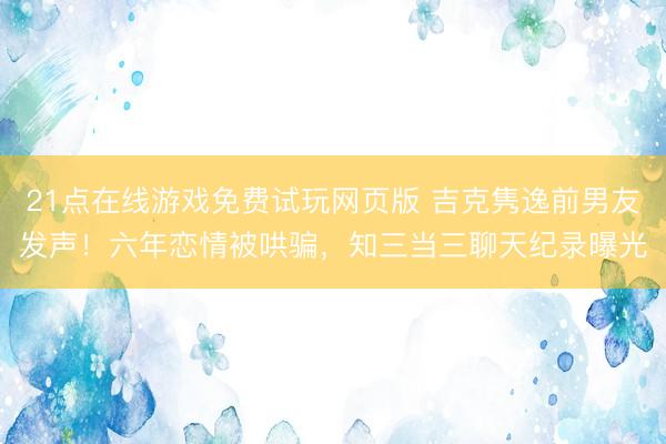 21点在线游戏免费试玩网页版 吉克隽逸前男友发声！六年恋情被哄骗，知三当三聊天纪录曝光