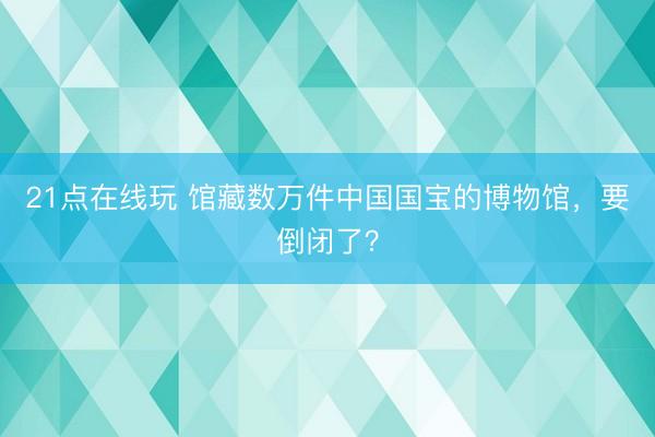 21点在线玩 馆藏数万件中国国宝的博物馆，要倒闭了？