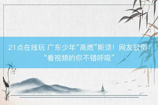 21点在线玩 广东少年“高燃”斯须！网友驳倒：“看视频的你不错呼吸”