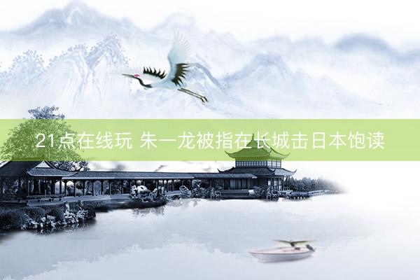21点在线玩 朱一龙被指在长城击日本饱读