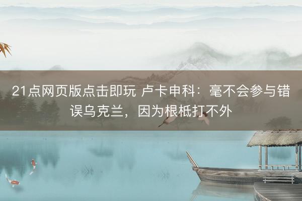 21点网页版点击即玩 卢卡申科：毫不会参与错误乌克兰，因为根柢打不外