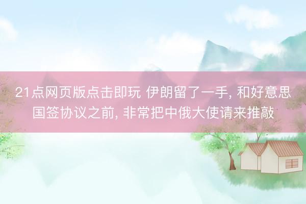 21点网页版点击即玩 伊朗留了一手， 和好意思国签协议之前， 非常把中俄大使请来推敲