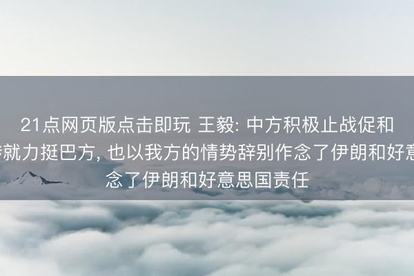 21点网页版点击即玩 王毅: 中方积极止战促和， 从一运转就力挺巴方， 也以我方的情势辞别作念了伊朗和好意思国责任