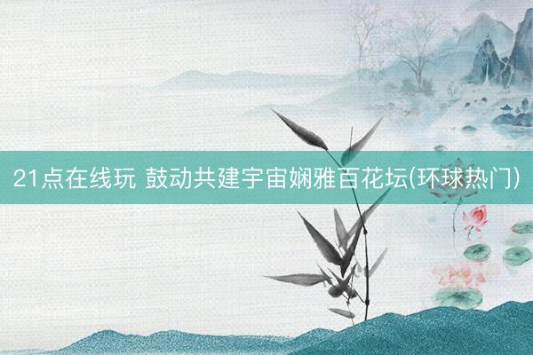 21点在线玩 鼓动共建宇宙娴雅百花坛(环球热门)