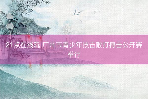 21点在线玩 广州市青少年技击散打搏击公开赛举行